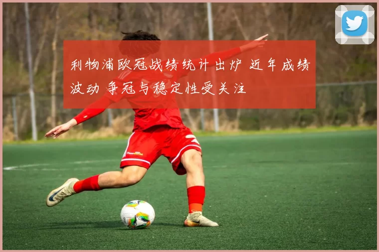 利物浦欧冠战绩统计出炉 近年成绩波动 争冠与稳定性受关注