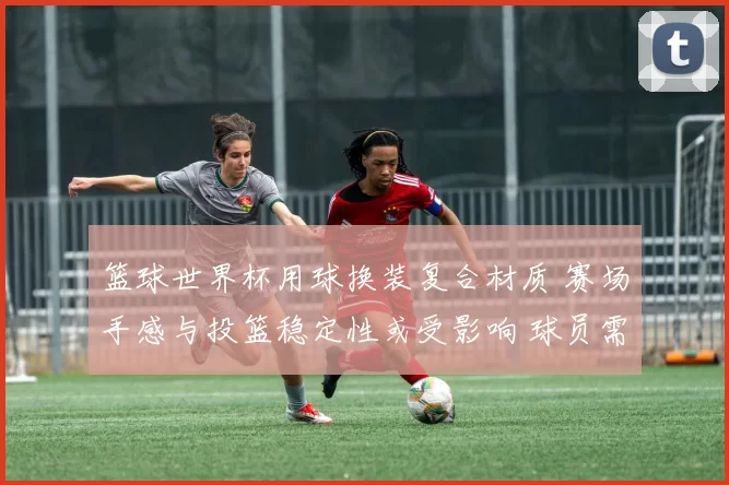 篮球世界杯用球换装复合材质 赛场手感与投篮稳定性或受影响 球员需适应