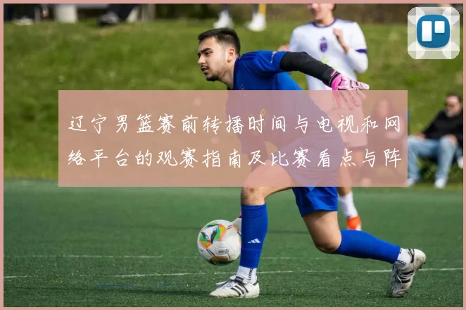 辽宁男篮赛前转播时间与电视和网络平台的观赛指南及比赛看点与阵容影响