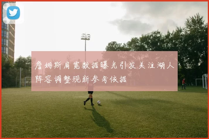 詹姆斯肩宽数据曝光引发关注湖人阵容调整现新参考依据