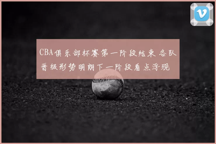 CBA俱乐部杯赛第一阶段结束 各队晋级形势明朗下一阶段看点浮现
