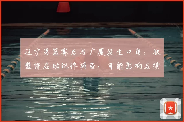 辽宁男篮赛后与广厦发生口角,联盟将启动纪律调查,可能影响后续赛程与处罚
