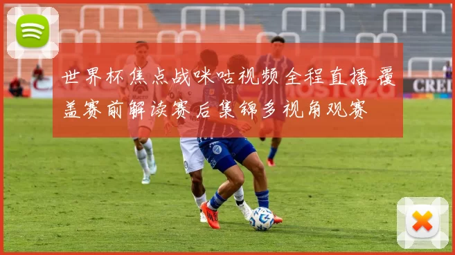 世界杯焦点战咪咕视频全程直播 覆盖赛前解读赛后集锦多视角观赛