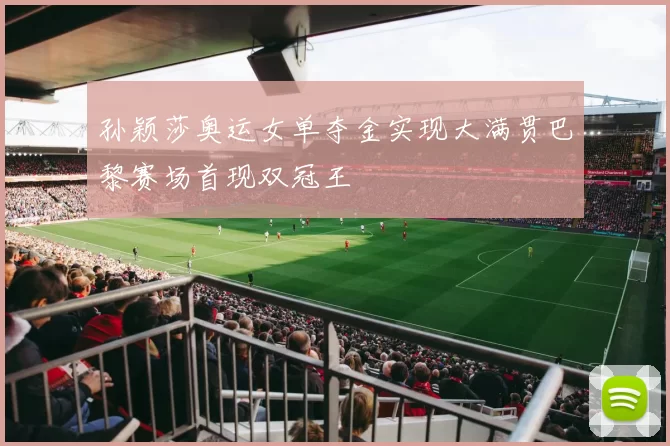 孙颖莎奥运女单夺金实现大满贯巴黎赛场首现双冠王