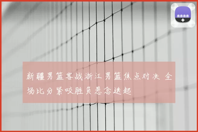 新疆男篮客战浙江男篮焦点对决 全场比分紧咬胜负悬念迭起