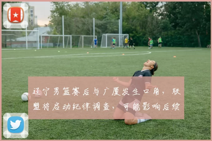 辽宁男篮赛后与广厦发生口角,联盟将启动纪律调查,可能影响后续赛程与处罚