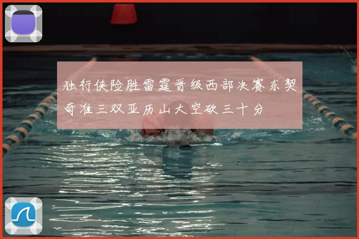 独行侠险胜雷霆晋级西部决赛东契奇准三双亚历山大空砍三十分