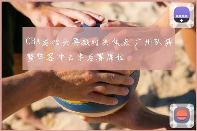 CBA龙抬头再掀对决焦点 广州队调整阵容冲击季后赛席位