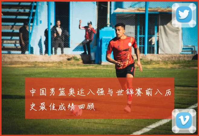 中国男篮奥运八强与世锦赛前八历史最佳成绩回顾