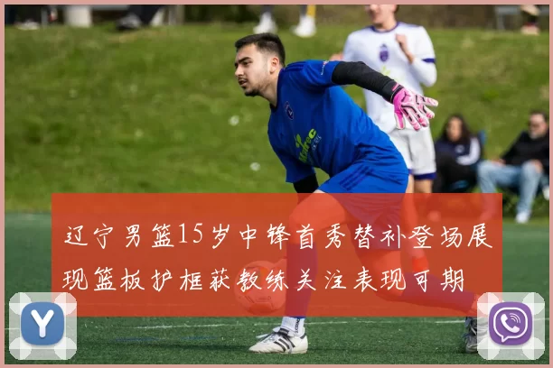 辽宁男篮15岁中锋首秀替补登场展现篮板护框获教练关注表现可期