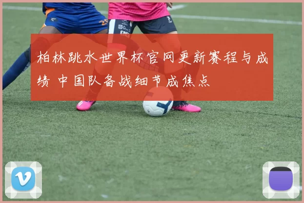 柏林跳水世界杯官网更新赛程与成绩 中国队备战细节成焦点