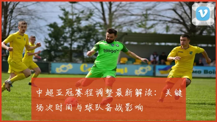 中超亚冠赛程调整最新解读:关键场次时间与球队备战影响