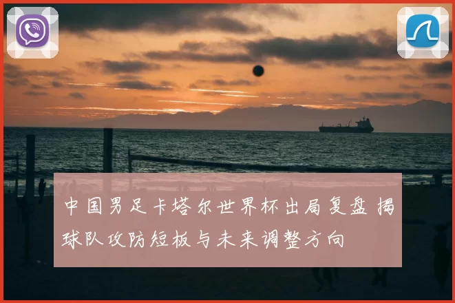 中国男足卡塔尔世界杯出局复盘 揭球队攻防短板与未来调整方向