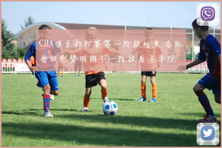 CBA俱乐部杯赛第一阶段结束 各队晋级形势明朗下一阶段看点浮现