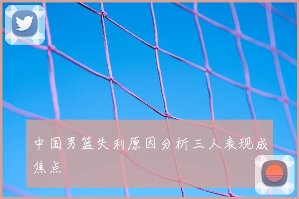 中国男篮失利原因分析三人表现成焦点
