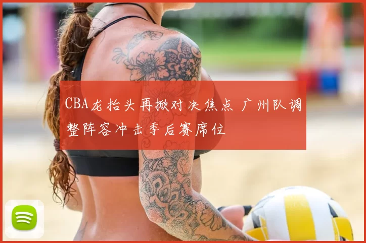 CBA龙抬头再掀对决焦点 广州队调整阵容冲击季后赛席位