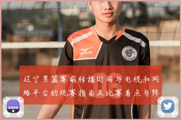 辽宁男篮赛前转播时间与电视和网络平台的观赛指南及比赛看点与阵容影响