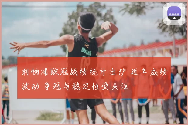 利物浦欧冠战绩统计出炉 近年成绩波动 争冠与稳定性受关注