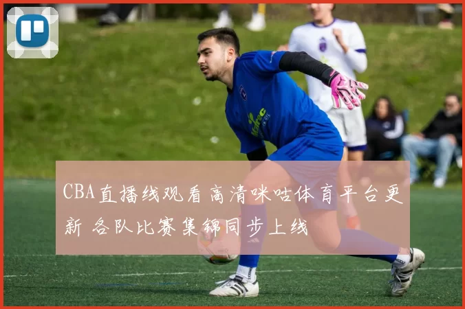 CBA直播线观看高清咪咕体育平台更新 各队比赛集锦同步上线