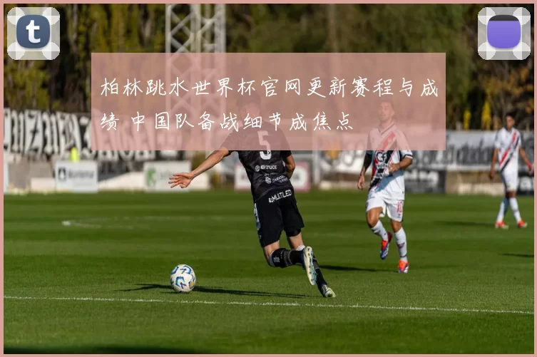 柏林跳水世界杯官网更新赛程与成绩 中国队备战细节成焦点